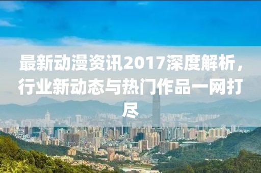 最新动漫资讯2017深度解析，行业新动态与热门作品一网打尽