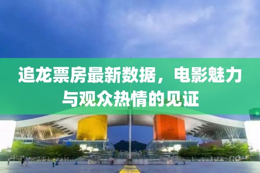 追龙票房最新数据，电影魅力与观众热情的见证