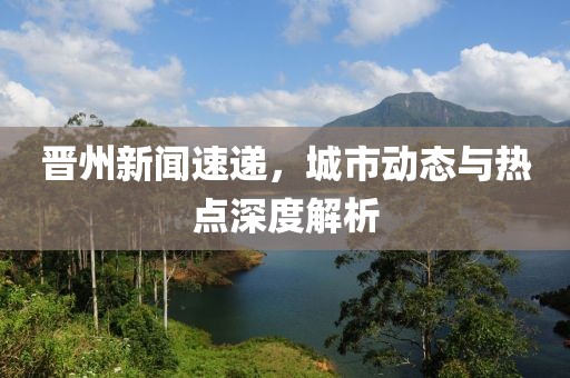 晋州新闻速递，城市动态与热点深度解析