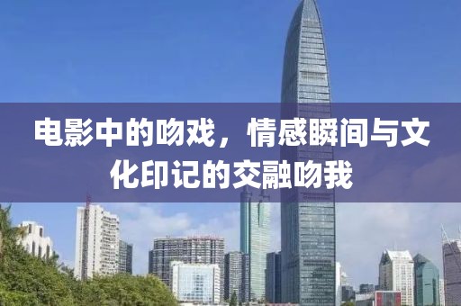 电影中的吻戏，情感瞬间与文化印记的交融吻我
