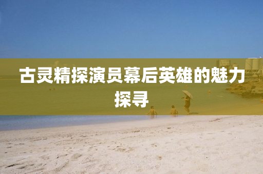 古灵精探演员幕后英雄的魅力探寻