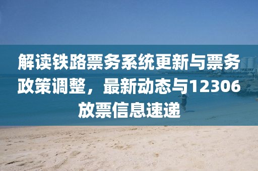 解读铁路票务系统更新与票务政策调整，最新动态与12306放票信息速递