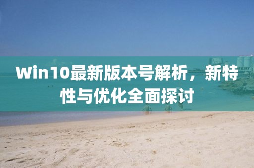 Win10最新版本号解析，新特性与优化全面探讨