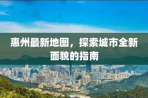 惠州最新地图，探索城市全新面貌的指南
