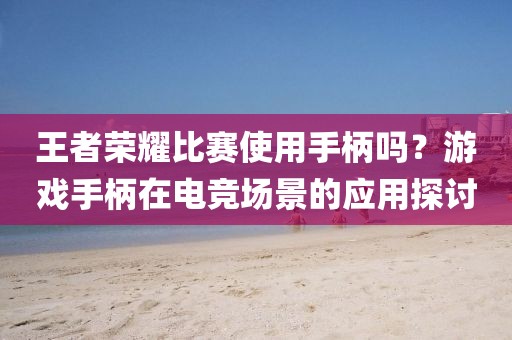 王者荣耀比赛使用手柄吗？游戏手柄在电竞场景的应用探讨