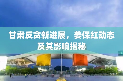 甘肃反贪新进展，姜保红动态及其影响揭秘