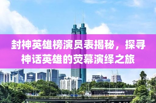封神英雄榜演员表揭秘，探寻神话英雄的荧幕演绎之旅