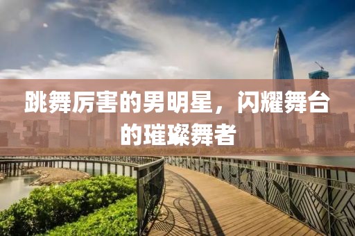 跳舞厉害的男明星，闪耀舞台的璀璨舞者