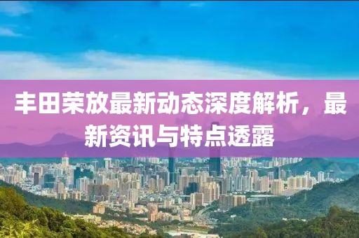 丰田荣放最新动态深度解析，最新资讯与特点透露