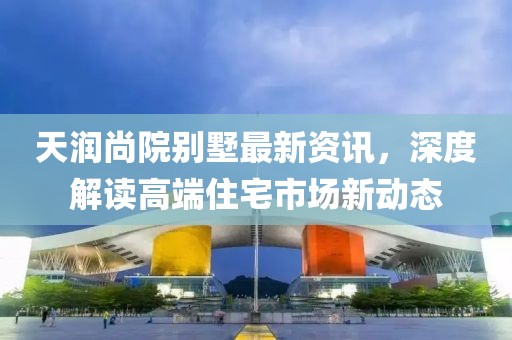 天润尚院别墅最新资讯，深度解读高端住宅市场新动态