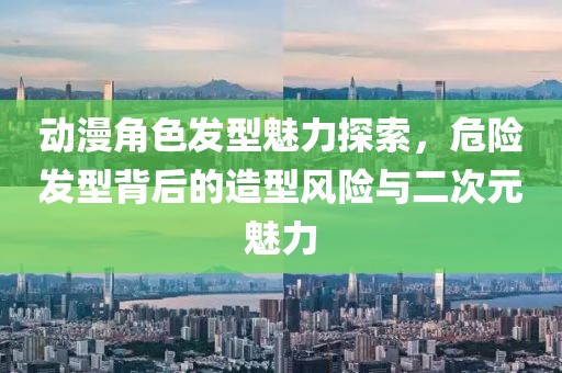 动漫角色发型魅力探索，危险发型背后的造型风险与二次元魅力