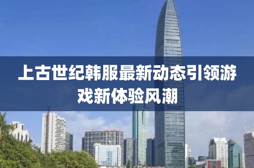 上古世纪韩服最新动态引领游戏新体验风潮