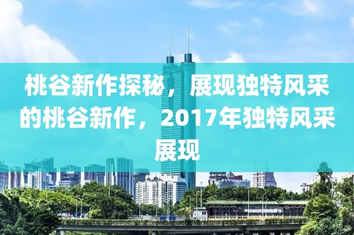 桃谷新作探秘，展现独特风采的桃谷新作，2017年独特风采展现