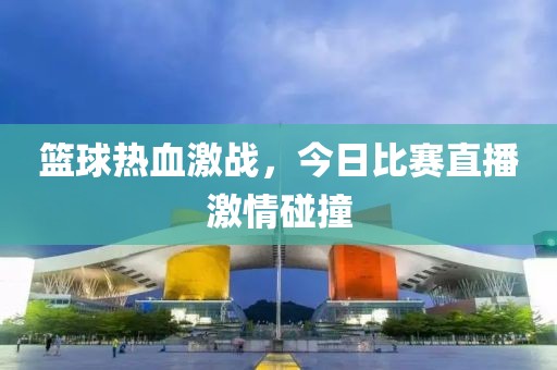 篮球热血激战，今日比赛直播激情碰撞