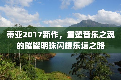 蒂亚2017新作，重塑音乐之魂的璀璨明珠闪耀乐坛之路