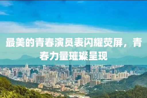 最美的青春演员表闪耀荧屏，青春力量璀璨呈现