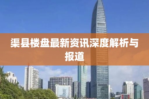 渠县楼盘最新资讯深度解析与报道
