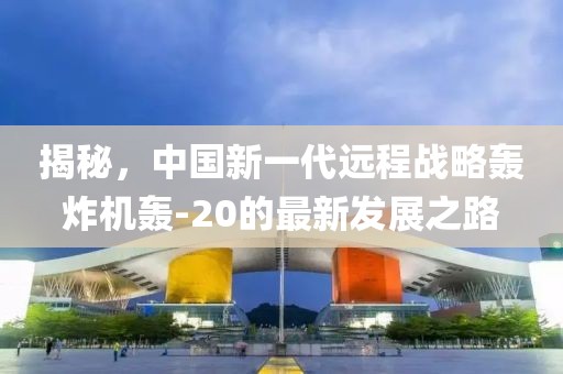 揭秘，中国新一代远程战略轰炸机轰-20的最新发展之路