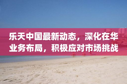 乐天中国最新动态，深化在华业务布局，积极应对市场挑战