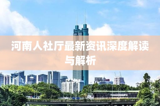 河南人社厅最新资讯深度解读与解析