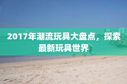 2017年潮流玩具大盘点，探索最新玩具世界
