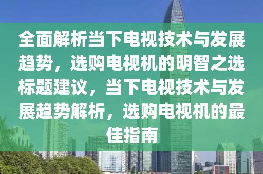 全面解析当下电视技术与发展趋势，选购电视机的明智之选标题建议，当下电视技术与发展趋势解析，选购电视机的最佳指南