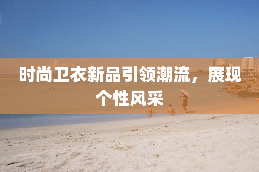 时尚卫衣新品引领潮流，展现个性风采