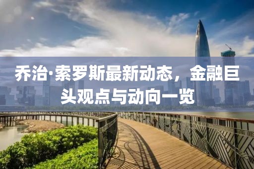 乔治·索罗斯最新动态，金融巨头观点与动向一览