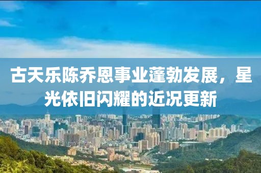 古天乐陈乔恩事业蓬勃发展，星光依旧闪耀的近况更新