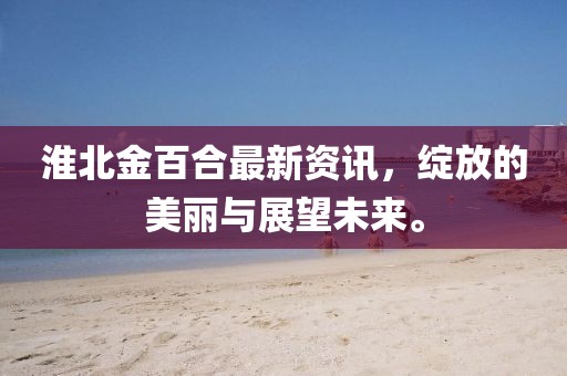 淮北金百合最新资讯，绽放的美丽与展望未来。