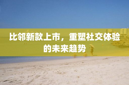 比邻新款上市，重塑社交体验的未来趋势