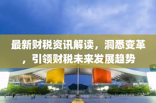 最新财税资讯解读，洞悉变革，引领财税未来发展趋势