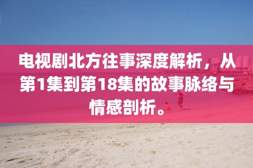 电视剧北方往事深度解析，从第1集到第18集的故事脉络与情感剖析。