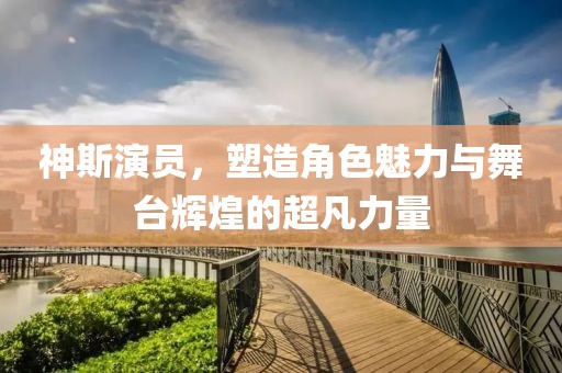 神斯演员，塑造角色魅力与舞台辉煌的超凡力量