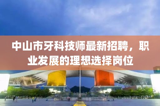 中山市牙科技师最新招聘，职业发展的理想选择岗位