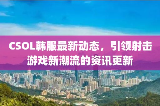 CSOL韩服最新动态，引领射击游戏新潮流的资讯更新