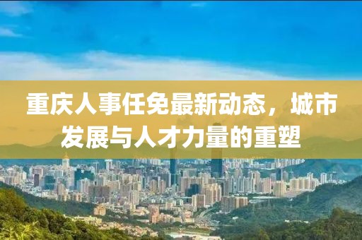 重庆人事任免最新动态，城市发展与人才力量的重塑