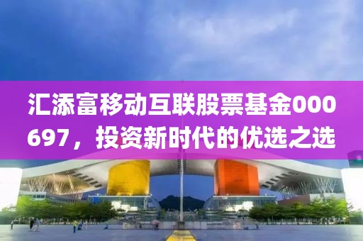 汇添富移动互联股票基金000697，投资新时代的优选之选