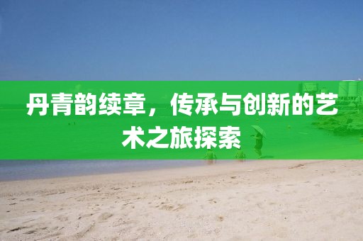 丹青韵续章，传承与创新的艺术之旅探索