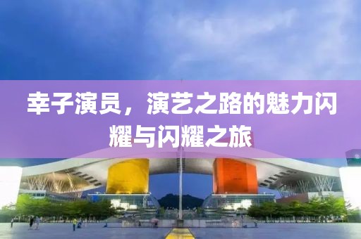幸子演员，演艺之路的魅力闪耀与闪耀之旅