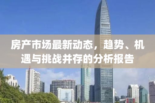 房产市场最新动态，趋势、机遇与挑战并存的分析报告