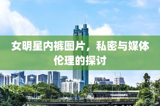 女明星内裤图片，私密与媒体伦理的探讨