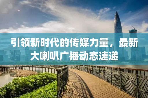 引领新时代的传媒力量，最新大喇叭广播动态速递