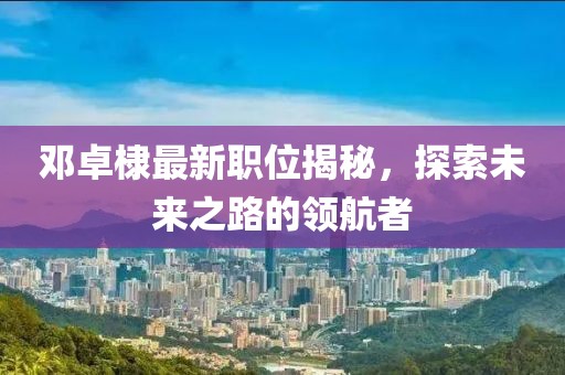 邓卓棣最新职位揭秘，探索未来之路的领航者