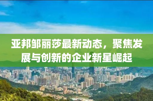 亚邦邹丽莎最新动态，聚焦发展与创新的企业新星崛起