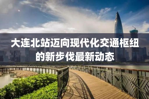 大连北站迈向现代化交通枢纽的新步伐最新动态