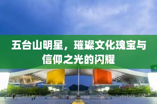 五台山明星，璀璨文化瑰宝与信仰之光的闪耀