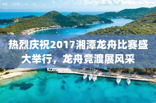 热烈庆祝2017湘潭龙舟比赛盛大举行，龙舟竞渡展风采