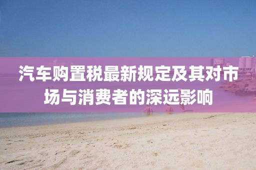 汽车购置税最新规定及其对市场与消费者的深远影响