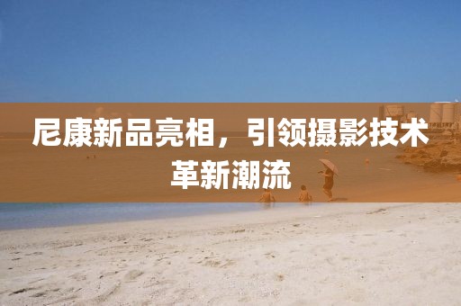 尼康新品亮相，引领摄影技术革新潮流